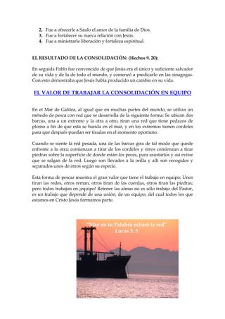 2. Fue a ofrecerle a Saulo el amor de la familia de Dios.
   3. Fue a fortalecer su nueva relación con Jesús.
   4. Fue a ministrarle liberación y fortaleza espiritual.


EL RESULTADO DE LA CONSOLIDACIÓN: (Hechos 9. 20):

En seguida Pablo fue convencido de que Jesús era el único y suficiente salvador
de su vida y de la de todo el mundo, y comenzó a predicarlo en las sinagogas.
Con esto demostraba que Jesús había producido un cambio en su vida.

EL VALOR DE TRABAJAR LA CONSOLIDACIÓN EN EQUIPO


En el Mar de Galilea, al igual que en muchas partes del mundo, se utiliza un
método de pesca con red que se desarrolla de la siguiente forma: Se ubican dos
barcas, una a un extremo y la otra a otro, tiran una red que tiene pedazos de
plomo a fin de que esta se hunda en el mar, y en los extremos tienen cordeles
para que después puedan ser tiradas en el momento oportuno.

Cuando se siente la red pesada, una de las barcas gira de tal modo que quede
enfrente a la otra; comienzan a tirar de los cordeles y otros comienzan a tirar
piedras sobre la superficie de donde están los peces, para asustarlos y así evitar
que se salgan de la red. Luego son llevados a la orilla y allí son recogidos y
separados unos de otros según su especie.

Esta forma de pescar muestra el gran valor que tiene el trabajo en equipo; Unos
tiran las redes, otros reman, otros tiran de las cuerdas, otros tiran las piedras;
pero todos trabajan en ¡equipo! Retener las almas no es sólo trabajo del Pastor,
es un trabajo que depende de una unión, de un equipo, del cual todos los que
estamos en Cristo Jesús formamos parte.




                           “Mas en tu Palabra echaré la red”
                                      Lucas 5. 5
 