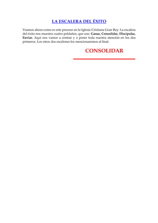 LA ESCALERA DEL ÉXITO
Veamos ahora como es este proceso en la Iglesia Cristiana Gran Rey: La escalera
del éxito nos muestra cuatro peldaños, que son: Ganar, Consolidar, Discipular,
Enviar. Aquí nos vamos a centrar y a poner toda nuestra atención en los dos
primeros. Los otros dos escalones los mencionaremos al final.


                                           CONSOLIDAR
 