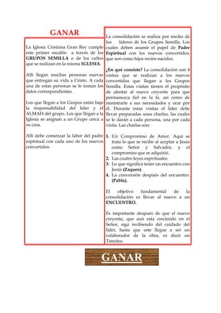 GANAR                      La consolidación se realiza por medio de
                                       los     líderes de los Grupos Semilla. Los
La Iglesia Cristiana Gran Rey cumple cuales deben asumir el papel de Padre
este primer escalón a través de los Espiritual con los nuevos convertidos,
GRUPOS SEMILLA o de los cultos que son como hijos recién nacidos.
que se realizan en la misma IGLESIA.
                                       ¿En qué consiste? La consolidación son 4
Allí llegan muchas personas nuevas visitas que se realizan a los nuevos
que entregan su vida a Cristo. A cada convertidos que llegan a los Grupos
una de estas personas se le toman los Semilla. Estas visitas tienen el propósito
datos correspondientes.                de alentar al nuevo creyente para que
                                       permanezca fiel en la fe, así como de
Los que llegan a los Grupos están bajo ministrarle a sus necesidades y orar por
la responsabilidad del líder y el él. Durante estas visitas el líder debe
ALMAH del grupo. Los que llegan a la llevar preparadas unas charlas, las cuales
Iglesia se asignan a un Grupo cerca a se le darán a cada persona, una por cada
su casa.                               visita. Las charlas son:

Allí debe comenzar la labor del padre 1. Un Compromiso de Amor. Aquí se
espiritual con cada uno de los nuevos    trata lo que se recibe al aceptar a Jesús
convertidos.                             como Señor y Salvador, y el
                                         compromiso que se adquirió.
                                      2. Las cuatro leyes espirituales.
                                      3. Lo que significa tener un encuentro con
                                         Jesús (Zaqueo).
                                      4. La conversión después del encuentro.
                                         (Pablo).

                                        El   objetivo   fundamental    de   la
                                        consolidación es llevar al nuevo a un
                                        ENCUENTRO.

                                        Es importante después de que el nuevo
                                        creyente, que aun esta creciendo en el
                                        Señor, siga recibiendo del cuidado del
                                        líder, hasta que este llegue a ser un
                                        colaborador de la obra, es decir un
                                        Timoteo.



                                     GANAR
 