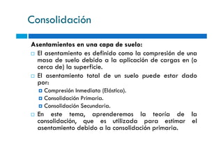 Consolidación
Asentamientos en una capa de suelo:
El asentamiento es definido como la compresión de una
masa de suelo debido a la aplicación de cargas en (o
cerca de) la superficie.
El asentamiento total de un suelo puede estar dado
por:
El asentamiento total de un suelo puede estar dado
por:
Compresión Inmediata (Elástica).
Consolidación Primaria.
Consolidación Secundaria.
En este tema, aprenderemos la teoría de la
consolidación, que es utilizada para estimar el
asentamiento debido a la consolidación primaria.
 
