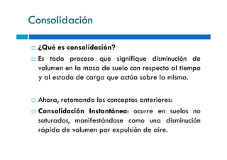 Consolidación
¿Qué es consolidación?
Es todo proceso que signifique disminución de
volumen en la masa de suelo con respecto al tiempo
y al estado de carga que actúa sobre la misma.y al estado de carga que actúa sobre la misma.
Ahora, retomando los conceptos anteriores:
Consolidación Instantánea: ocurre en suelos no
saturados, manifestándose como una disminución
rápida de volumen por expulsión de aire.
 