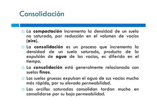 Consolidación
La compactación incrementa la densidad de un suelo
no saturado, por reducción en el volumen de vacíos
(aire).
La consolidación es un proceso que incrementa la
densidad de un suelo saturado, producto de la
expulsión de agua de los vacíos, es diferido en elexpulsión de agua de los vacíos, es diferido en el
tiempo.
La consolidación está generalmente relacionada con
suelos finos.
Los suelos gruesos expulsan el agua de sus vacíos mucho
más rápido, por su elevada permeabilidad.
Las arcillas saturadas consolidan tardan mucho en
consolidarse por su baja permeabilidad.
 