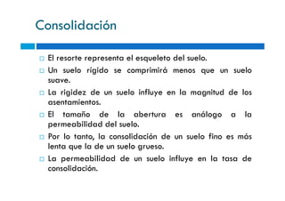 Consolidación
El resorte representa el esqueleto del suelo.
Un suelo rígido se comprimirá menos que un suelo
suave.
La rigidez de un suelo influye en la magnitud de los
asentamientos.asentamientos.
El tamaño de la abertura es análogo a la
permeabilidad del suelo.
Por lo tanto, la consolidación de un suelo fino es más
lenta que la de un suelo grueso.
La permeabilidad de un suelo influye en la tasa de
consolidación.
 