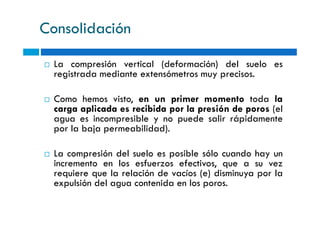 Consolidación
La compresión vertical (deformación) del suelo es
registrada mediante extensómetros muy precisos.
Como hemos visto, en un primer momento toda la
carga aplicada es recibida por la presión de poros (el
agua es incompresible y no puede salir rápidamente
carga aplicada es recibida por la presión de poros (el
agua es incompresible y no puede salir rápidamente
por la baja permeabilidad).
La compresión del suelo es posible sólo cuando hay un
incremento en los esfuerzos efectivos, que a su vez
requiere que la relación de vacíos (e) disminuya por la
expulsión del agua contenida en los poros.
 