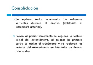 Consolidación
Se aplican varios incrementos de esfuerzos
verticales durante el ensayo (doblando el
incremento anterior).
Previo al primer incremento se registra la lectura
inicial del extensómetro, al colocar la primera
carga se activa el cronómetro y se registran las
lecturas del extensómetro en intervalos de tiempo
adecuados.
 