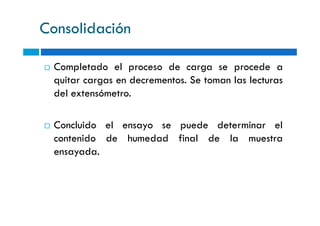 Consolidación
Completado el proceso de carga se procede a
quitar cargas en decrementos. Se toman las lecturas
del extensómetro.
Concluido el ensayo se puede determinar el
contenido de humedad final de la muestra
ensayada.
 
