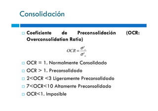 Consolidación
Coeficiente de Preconsolidación (OCR:
Overconsolidation Ratio)
o
c
OCR
'
'
σ
σ
=
OCR = 1. Normalmente Consolidado
OCR > 1. Preconsolidado
2<OCR <3 Ligeramente Preconsolidado
7<OCR<10 Altamente Preconsolidado
OCR<1. Imposible
o'σ
 