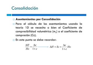 Consolidación
Asentamientos por Consolidación
Para el cálculo de los asentamientos usando la
teoría 1D se necesita o bien el Coeficiente de
compresibilidad volumétrica (mv) o el coeficiente decompresibilidad volumétrica (mv) o el coeficiente de
compresión (Cc).
En este punto se debe recordar:
e
e
Ho
H
+
∆
=
∆
1
Ho
e
e
ScH
+
∆
==∆
1
 