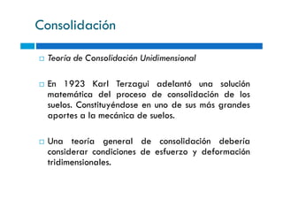 Consolidación
Teoría de Consolidación Unidimensional
En 1923 Karl Terzagui adelantó una solución
matemática del proceso de consolidación de los
suelos. Constituyéndose en uno de sus más grandessuelos. Constituyéndose en uno de sus más grandes
aportes a la mecánica de suelos.
Una teoría general de consolidación debería
considerar condiciones de esfuerzo y deformación
tridimensionales.
 