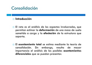 Consolidación
Introducción
El reto es el análisis de los aspectos involucrados, que
permitan estimar la deformación de una masa de suelo
sometida a carga y la afectación de la estructura quesometida a carga y la afectación de la estructura que
soporta.
El asentamiento total se estima mediante la teoría de
consolidación. Sin embargo, resulta de mayor
importancia el análisis de los posibles asentamientos
diferenciales que se puedan presentar.
 