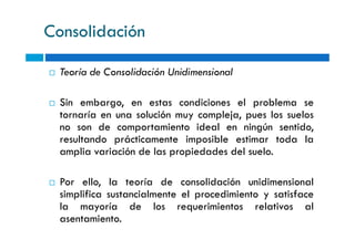 Consolidación
Teoría de Consolidación Unidimensional
Sin embargo, en estas condiciones el problema se
tornaría en una solución muy compleja, pues los suelos
no son de comportamiento ideal en ningún sentido,no son de comportamiento ideal en ningún sentido,
resultando prácticamente imposible estimar toda la
amplia variación de las propiedades del suelo.
Por ello, la teoría de consolidación unidimensional
simplifica sustancialmente el procedimiento y satisface
la mayoría de los requerimientos relativos al
asentamiento.
 