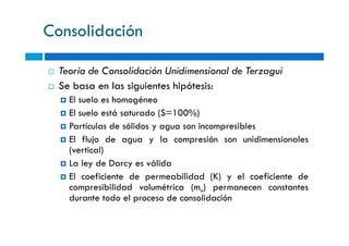 Consolidación
Teoría de Consolidación Unidimensional de Terzagui
Se basa en las siguientes hipótesis:
El suelo es homogéneo
El suelo está saturado (S=100%)
Partículas de sólidos y agua son incompresiblesPartículas de sólidos y agua son incompresibles
El flujo de agua y la compresión son unidimensionales
(vertical)
La ley de Darcy es válida
El coeficiente de permeabilidad (K) y el coeficiente de
compresibilidad volumétrica (mv) permanecen constantes
durante todo el proceso de consolidación
 