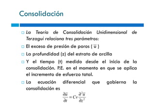 Consolidación
La Teoría de Consolidación Unidimensional de
Terzagui relaciona tres parámetros:
El exceso de presión de poros ( u )
La profundidad (z) del estrato de arcillaLa profundidad (z) del estrato de arcilla
Y el tiempo (t) medido desde el inicio de la
consolidación. P.E. en el momento en que se aplica
el incremento de esfuerzo total.
La ecuación diferencial que gobierna la
consolidación es
2
2
z
u
Cv
t
u
∂
∂
=
∂
∂
 