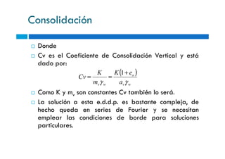 Consolidación
Donde
Cv es el Coeficiente de Consolidación Vertical y está
dado por:
( )o
a
eK
m
K
Cv
γγ
+
==
1
Como K y mv son constantes Cv también lo será.
La solución a esta e.d.d.p. es bastante compleja, de
hecho queda en series de Fourier y se necesitan
emplear las condiciones de borde para soluciones
particulares.
wvwv am
Cv
γγ
==
 