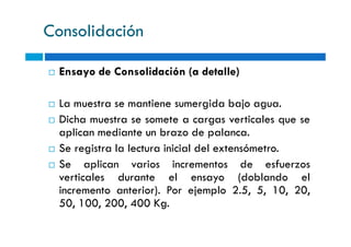 Consolidación
Ensayo de Consolidación (a detalle)
La muestra se mantiene sumergida bajo agua.
Dicha muestra se somete a cargas verticales que seDicha muestra se somete a cargas verticales que se
aplican mediante un brazo de palanca.
Se registra la lectura inicial del extensómetro.
Se aplican varios incrementos de esfuerzos
verticales durante el ensayo (doblando el
incremento anterior). Por ejemplo 2.5, 5, 10, 20,
50, 100, 200, 400 Kg.
 