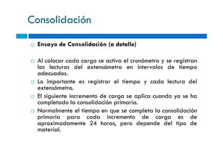 Consolidación
Ensayo de Consolidación (a detalle)
Al colocar cada carga se activa el cronómetro y se registran
las lecturas del extensómetro en intervalos de tiempo
adecuados.
Lo importante es registrar el tiempo y cada lectura delLo importante es registrar el tiempo y cada lectura del
extensómetro.
El siguiente incremento de carga se aplica cuando ya se ha
completado la consolidación primaria.
Normalmente el tiempo en que se completa la consolidación
primaria para cada incremento de carga es de
aproximadamente 24 horas, pero depende del tipo de
material.
 