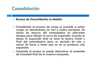 Consolidación
Ensayo de Consolidación (a detalle)
Completado el proceso de carga se procede a quitar
cargas en decrementos, en tres o cuatro porciones. Se
toman las lecturas del extensómetro en diferentes
tiempos para dibujar la curva de expansión. Cuando se
toman las lecturas del extensómetro en diferentes
tiempos para dibujar la curva de expansión. Cuando se
desea la expansión total se toma la lectura inicial y
final del extensómetro para un período de más o
menos 24 horas o hasta que ya no se produzca más
expansión.
Concluido el ensayo se puede determinar el contenido
de humedad final de la muestra ensayada.
 