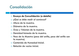 Consolidación
Ensayo de Consolidación (a detalle)
¿Qué se debe medir al comienzo?
Altura de la muestra.
Diámetro de la muestra.
Área y Volumen de la muestra.
Densidad húmeda de la muestra.
Peso de la Muestra (peso del anillo, peso del anillo con
la muestra).
Contenido de Humedad Inicial.
Relación de vacios inicial.
 