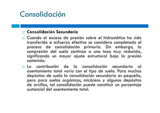 Consolidación
Consolidación Secundaria
Cuando el exceso de presión sobre el hidrostático ha sido
transferido a esfuerzo efectivo se considera completado el
proceso de consolidación primaria. Sin embargo, la
compresión del suelo continúa a una tasa muy reducida,
significando un mayor ajuste estructural bajo la presiónsignificando un mayor ajuste estructural bajo la presión
sostenida.
La contribución de la consolidación secundaria al
asentamiento total varía con el tipo de suelo. Para muchos
depósitos de suelo la consolidación secundaria es pequeña,
pero para suelos orgánicos, micáceos y algunos depósitos
de arcillas, tal consolidación puede constituir un porcentaje
sustancial del asentamiento total.
 