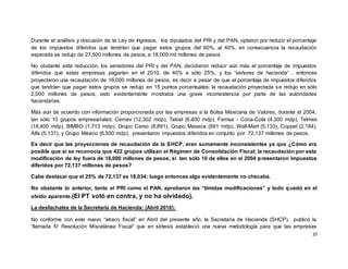 10
Durante el análisis y discusión de la Ley de Ingresos, los diputados del PRI y del PAN, optaron por reducir el porcentaje
de los impuestos diferidos que tendrían que pagar estos grupos del 60%, al 40%, en consecuencia la recaudación
esperada se redujo de 27,500 millones de pesos, a 18,000 mil millones de pesos.
No obstante esta reducción, los senadores del PRI y del PAN, decidieron reducir aún más el porcentaje de impuestos
diferidos que estas empresas pagarían en el 2010, de 40% a sólo 25%, y los “señores de hacienda” , entonces
proyectaron una recaudación de 16,000 millones de pesos, es decir a pesar de que el porcentaje de impuestos diferidos
que tendrían que pagar estos grupos se redujo en 15 puntos porcentuales; la recaudación proyectada se redujo en sólo
2,000 millones de pesos, esto evidentemente mostraba una grave inconsistencia por parte de las autoridades
hacendarias.
Más aún de acuerdo con información proporcionada por las empresas a la Bolsa Mexicana de Valores, durante el 2004,
tan sólo 10 grupos empresariales; Cemex (12,302 mdp), Telcel (6,400 mdp), Femsa - Coca-Cola (4,300 mdp), Telmex
(18,400 mdp), BIMBO (1,713 mdp), Grupo Carso (8,891), Grupo Maseca (891 mdp), Wall-Mart (5,133), Coppel (2,184),
Alfa (5,137), y Grupo Mèxico (6,500 mdp), presentaron impuestos diferidos en conjunto por 72,137 millones de pesos.
Es decir que las proyecciones de recaudación de la SHCP, eran sumamente inconsistentes ya que ¿Cómo era
posible que si se reconocía que 422 grupos utilizan el Régimen de Consolidación Fiscal; la recaudación por esta
modificación de ley fuera de 16,000 millones de pesos, si tan sólo 10 de ellos en el 2004 presentaron impuestos
diferidos por 72,137 millones de pesos?
Cabe destacar que el 25% de 72,137 es 18,034; luego entonces algo evidentemente no checaba.
No obstante lo anterior, tanto el PRI como el PAN, aprobaron las “tímidas modificaciones” y todo quedó en el
olvido aparente.(El PT votó en contra, y no ha olvidado).
La desfachatez de la Secretaria de Hacienda: (Abril 2010):
No conforme con este nuevo “atraco fiscal” en Abril del presente año, la Secretaria de Hacienda (SHCP), publicó la
“llamada IV Resolución Miscelánea Fiscal” que en síntesis estableció una nueva metodología para que las empresas
 