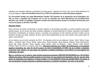 11
calcularan sus impuestos diferidos; permitiendo que estos grupos pagarán aún menos de lo que se había establecido en
la Ley de Ingresos, esta nueva facilidad reducía en un 90% los impuestos que estos 422 grupos pagarían.
Es conveniente señalar que estas Misceláneas Fiscales, NO requieren de la aprobación de los Diputados, por
ello, se actúo a espaldas del Congreso, por lo que yo sostengo que dicha Miscelánea fue inconstitucional,
situación que señale en múltiples ocasiones durante mis intervenciones durante la Comisión Permanente, pero
nunca tuve apoyo ni del PRI, ni del PAN.
Situación Actual:
Estas acciones han tenido nuevamente su impacto negativo en las finanzas nacionales y su eterno beneficio para estos
grandes grupos, de tal manera que datos recientes entregados a la Bolsa Mexicana de Valores, referentes a los Estados
Financieros Consolidados de diversos grupos y empresas que participan en este mercado accionario revelan que los
beneficios fiscales para ellos continúan, es decir, que la teoría gatopardiana de que “todo cambie, para quedar igual” se
aplica a esta situación.
Así se observa que al primer semestre de 2010, 30 empresas entre las que destacan: Cemex, Telcel, Telmex, Grupo
México, Kimberly Clark, Femsa, Bimbo, Grupo Carso, Grupo Posadas, Grupo Maseca, Walmart, Grupo Saba,Ahmsa,
Grupo Alfa, Grupo Bachoco, Grupo Gigante, Grupo Herdez, Grupo La Moderna, Grupo Televisa, Grupo Inbursa,
Peñoles, Palacio de Hierro, y Liverpool, entre otros, obtuvieron ingresos por 1 billón 14 mil 983 pesos, y sin embargo
pagaron impuestos por sólo 45 mil 374 pesos; es decir el equivalente al 4.46% de sus ventas o ingresos;
proporción muy inferior a lo que pagó una pequeña o mediana empresas y muy inferior a lo que pagaron los
mexicanos “de a pie”.
Mas no conforme con lo anterior, estas mismas empresas presentaron IMPUESTOS DIFERIDOS, por 130 mil 262.5
millones de pesos; cifra que resultó superior en 2.8 veces a lo que pagaron de impuestos, esto es; que por cada
pesos de impuestos que pagaron, el marco jurídico y la Consolidación Fiscal les permitió diferir, 2.8 pesos, lo
que nuevamente a ninguna pequeña o mediana empresas o a cualquier ciudadano “de a pie” se le permite.
 