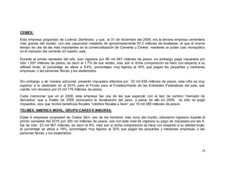 14
CEMEX:
Esta empresa propiedad de Lorenzo Zambrano, y que, al 31 de diciembre del 2009, era la tercera empresa cementera
más grande del mundo, con una capacidad instalada de aproximadamente 97.3 millones de toneladas, al que al mismo
tiempo es una de las más importantes en la comercialización de Cemento y Clinker, mantiene un poder casi monopólico
en el mercado del cemento en nuestro país.
Durante el primer semestre del año, tuvo ingresos por 86 mil 687 millones de pesos, sin embargo pagó impuestos por
sólo 1,597 millones de pesos, es decir el 1.7% de sus ventas, mas aún si dicha comparación se hace con respecto a su
utilidad bruta, el porcentaje se eleva a 6.6%, porcentajes muy lejanos al 30% que pagan las pequeñas y medianas
empresas, o las personas físicas y los asalariados.
Sin embargo y de manera adicional, presentó impuestos diferidos por 32 mil 639 millones de pesos, esta cifra es muy
superior a lo destinado en el 2010, para el Fondo para el Fortalecimiento de las Entidades Federativas del país, que
cuenta con recursos por 23 mil 176 millones de pesos.
Cabe mencionar que en el 2009, esta empresa fue una de las que especuló con el tipo de cambio “mercado de
derivados” que a finales de 2008 provocaron la devaluación del peso, a pesar de ello en 2009, no sólo no pagó
impuestos, sino que recibió beneficios fiscales “créditos fiscales a favor” por 10 mil 566 millones de pesos.
TELMEX, AMERICA MOVIL, GRUPO CARSO E INBURSA:
Estas 4 empresas propiedad de Carlos Slim, uno de los hombres más ricos del mundo, obtuvieron ingresos durante el
primer semestre del 2010 por 300 mil millones de pesos, aún con este nivel de ingresos su pago de impuestos por las 4,
fue de sólo 23 mil 967 millones, es decir el 8%, más aún si dicha comparación se hace con respecto a su utilidad bruta,
el porcentaje se eleva a 18%, porcentajes muy lejanos al 30% que pagan las pequeñas y medianas empresas, o las
personas físicas y los asalariados.
 