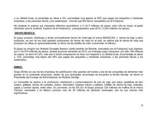 16
a su utilidad bruta, el porcentaje se eleva a 9%, porcentajes muy lejanos al 30% que pagan las pequeñas y medianas
empresas, o las personas físicas y los asalariados, mismas que NO fueron rescatadas por el Fobaproa.
No obstante lo anterior sus impuestos diferidos ascendieron a 2 mil 5 millones de pesos, esta cifra es mayor, al gasto
destinado para la Auditoría Superior de la Federación, presupuestados para 2010. (1,226 millones de pesos).
GRUPO MASECA:
El grupo produce, distribuye y vende principalmente harina de maíz bajo la marca MASECA®, y harina de trigo y otros
productos, es uno de los más grandes productores de harina de maíz en el país, se estima que la harina de maíz que
producen se utiliza en aproximadamente un tercio de las tortillas de maíz consumidas en México.
El grupo es dirigido por Roberto Gonzales Barrera, dueño también de Banorte, (rescatado por el Fobaproa), tuvo ingresos
por 5 mil 879 millones de pesos, durante el primer semestre de 2010, sin embargo pagó impuestos, por sólo 189 millones
de pesos, es decir el 3.2%, más aún si dicha comparación se hace con respecto a su utilidad bruta, el porcentaje se eleva
a 12%, porcentaje muy lejano del 30% que pagan las pequeñas y medianas empresas, o las personas físicas y los
asalariados.
BIMBO:
Grupo Bimbo es una de las empresas de panificación más grandes del mundo y una de las compañías de alimentos más
grande en el continente americano, dentro de sus principales accionistas se encuentra la familia Servitje, de hecho el
Presidente del Consejo de Administración es Roberto Servitje.
La Compañía se dedica a la producción, distribución y comercialización de pan de caja, pan dulce, pastelería de tipo
casero, galletas, barras de cereales, dulces, chocolates, botanas dulces y saladas, tortillas de harina de trigo, tostadas,
cajeta y comida rápida, entre otros. En promedio, en los EE.UU. el Grupo produce 126 millones de muffins de la marca
Thomas’ mensuales y en México produce más de 35 millones de Gansitos mensuales, dos de sus marcas más
significativas.
 