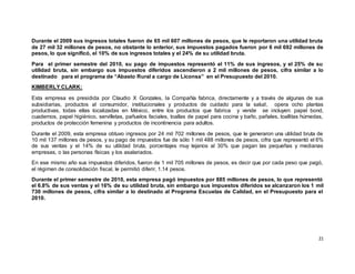 21
Durante el 2009 sus ingresos totales fueron de 65 mil 607 millones de pesos, que le reportaron una utilidad bruta
de 27 mil 32 millones de pesos, no obstante lo anterior, sus impuestos pagados fueron por 6 mil 692 millones de
pesos, lo que significó, el 10% de sus ingresos totales y el 24% de su utilidad bruta.
Para el primer semestre del 2010, su pago de impuestos representó el 11% de sus ingresos, y el 25% de su
utilidad bruta, sin embargo sus impuestos diferidos ascendieron a 2 mil millones de pesos, cifra similar a lo
destinado para el programa de “Abasto Rural a cargo de Liconsa” en el Presupuesto del 2010.
KIMBERLY CLARK:
Esta empresa es presidida por Claudio X Gonzales, la Compañía fabrica, directamente y a través de algunas de sus
subsidiarias, productos al consumidor, institucionales y productos de cuidado para la salud, opera ocho plantas
productivas, todas ellas localizadas en México, entre los productos que fabrica y vende se incluyen: papel bond,
cuadernos, papel higiénico, servilletas, pañuelos faciales, toallas de papel para cocina y baño, pañales, toallitas húmedas,
productos de protección femenina y productos de incontinencia para adultos.
Durante el 2009, esta empresa obtuvo ingresos por 24 mil 702 millones de pesos, que le generaron una utilidad bruta de
10 mil 137 millones de pesos, y su pago de impuestos fue de sólo 1 mil 488 millones de pesos, cifra que representó el 6%
de sus ventas y el 14% de su utilidad bruta, porcentajes muy lejanos al 30% que pagan las pequeñas y medianas
empresas, o las personas físicas y los asalariados.
En ese mismo año sus impuestos diferidos, fueron de 1 mil 705 millones de pesos, es decir que por cada peso que pagó,
el régimen de consolidación fiscal, le permitió diferir, 1.14 pesos.
Durante el primer semestre de 2010, esta empresa pagó impuestos por 885 millones de pesos, lo que representó
el 6.8% de sus ventas y el 16% de su utilidad bruta, sin embargo sus impuestos diferidos se alcanzaron los 1 mil
730 millones de pesos, cifra similar a lo destinado al Programa Escuelas de Calidad, en el Presupuesto para el
2010.
 