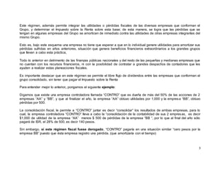 3
Este régimen, además permite integrar las utilidades o pérdidas fiscales de las diversas empresas que conforman el
Grupo, y determinar el Impuesto sobre la Renta sobre esta base; de esta manera, se logra que las pérdidas que se
tengan en algunas empresas del Grupo se amorticen de inmediato contra las utilidades de otras empresas integrantes del
mismo Grupo.
Esto es, bajo este esquema una empresa no tiene que esperar a que en lo individual genere utilidades para amortizar sus
pérdidas sufridas en años anteriores, situación que genera beneficios financieros extraordinarios a los grandes grupos
que llevan a cabo esta práctica,
Todo lo anterior en detrimento de las finanzas públicas nacionales y del resto de las pequeñas y medianas empresas que
no cuentan con los recursos financieros, ni con la posibilidad de contratar a grandes despachos de contadores que les
ayuden a realizar estas planeaciones fiscales.
Es importante destacar que en este régimen se permite el libre flujo de dividendos entre las empresas que conforman el
grupo consolidado, sin tener que pagar el Impuesto sobre la Renta
Para entender mejor lo anterior, pongamos el siguiente ejemplo:
Digamos que existe una empresa controladora llamada “CONTRO” que es dueña de más del 50% de las acciones de 2
empresas “AA” y “BB”, y que al finalizar el año, la empresa “AA” obtuvo utilidades por 1,000 y la empresa “BB”, obtuvo
pérdidas por 500.
La consolidación fiscal, le permite a “CONTRO” juntar es decir “consolidar” los resultados de ambas empresas, para lo
cual, la empresa controladora “CONTRO” lleva a cabo la “consolidación de la contabilidad de sus 2 empresas, es decir
$1,000 de utilidad de la empresa “AA” menos $ 500 de pérdidas de la empresa “BB “, por lo que al final del año sólo
pagará de ISR, el 28% de 500, es decir 140 pesos.
Sin embargo, si este régimen fiscal fuese derogado, “CONTRO” pagaría en una situación similar “cero pesos por la
empresa BB” puesto que ésta empresa registro una pérdida. (que amortizaría con el tiempo)
 