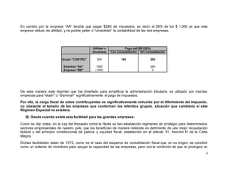 4
En cambio por la empresa “AA” tendría que pagar $280 de impuestos, es decir el 28% de los $ 1,000 ya que esta
empresa obtuvo de utilidad, y no podría juntar o “consolidar” la contabilidad de las dos empresas.
De esta manera este régimen que fue diseñado para simplificar la administración tributaria, es utilizado por muchas
empresas para “eludir” o “disminuir” significativamente el pago de impuestos.
Por ello, la carga fiscal de estos contribuyentes es significativamente reducida por el diferimiento del impuesto,
no obstante el tamaño de las empresas que conforman los referidos grupos, situación que cambiaría si este
Régimen Especial no existiera.
B) Desde cuando existe esta facilidad para las grandes empresas:
Como se dijo antes, en la Ley del Impuesto sobre la Renta se han establecido regímenes de privilegio para determinados
sectores empresariales de nuestro país, que los benefician de manera indebida en detrimento de una mejor recaudación
federal y del principio constitucional de justicia y equidad fiscal, establecido en el artículo 31, fracción IV de la Carta
Magna.
Dichas facilidades datan de 1973, como es el caso del esquema de consolidación fiscal que, en su origen, se concibió
como un sistema de incentivos para apoyar la capacidad de las empresas, pero con la condición de que no produjera un
Utilidad o
(Perdidad) Con Consolidaciòn Sin Consolidaciòn
Grupo "CONTRO" 500 140 280
Empresa "AA" 1000 280
Empresa "BB" (-500) 0
Pago del ISR (28%)
 