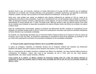 5
sacrificio fiscal o que, de producirlo, implicara un simple diferimiento en el pago del ISR, condición que se estableció
claramente en el Decreto que concede estímulos a las sociedades y unidades económicas que fomenten el desarrollo
industrial y turístico del país, que se publicó en el Diario Oficial de la Federación, el 20 de junio de 1973.
Ahora bien, cabe señalar que cuando se estableció este régimen preferencial se aplicaba al 100 por ciento de la
participación accionaria en las sociedades. A partir de su incorporación a la Ley del Impuesto sobre la Renta, en el año de
1982, se efectuaron diversos cambios y adecuaciones a dicho régimen, sin que se hicieran modificaciones importantes y
trascendentes al mismo durante casi 17 años. Fue hasta el año 1999 que se llevó a cabo una reforma radical, como parte
de las medidas para fortalecer la capacidad recaudatoria del sistema tributario dentro del ámbito de combate a la evasión
y elusión fiscal.
Entre las modificaciones mencionadas, destaca la limitación del diferimiento del ISR, acotando la consolidación de las
utilidades y/o pérdidas fiscales hasta un 60 por ciento de la participación accionaria que tuviera la sociedad controladora
en forma directa en sus sociedades controladas
No obstante, los antecedentes favorables para la Hacienda Pública Federal emitidos por la Suprema Corte de Justicia de
la Nación, para el año del 2005, se permitieron nuevamente la consolidación fiscal de las utilidades y/o pérdidas al 100
por ciento de la participación accionaria de la sociedad controladora en las sociedades controladas.
C) Porque resulta urgente derogar (eliminar de la Ley del ISR) esta facilidad
La gama de privilegios, instituidos en diferentes tiempos por el Congreso Federal, han impedido una distribución
equitativa del ingreso nacional en perjuicio de los sectores más pobres y con mayores carencias.
Esto es consecuencia del modelo económico neoliberal que México ha adoptado, que bajo premisas falsas propone la
conveniencia de fortalecer —hacer más ricas—a las empresas de por si ricas, para de ese modo generar,
supuestamente, una mayor riqueza nacional y colectiva.
Como prueba de lo anterior, en México mientras las empresas aportan entre 55 y 60% del ingreso nacional, su
contribución al pago del Impuesto Sobre la Renta como porcentaje del PIB ha sido de 2.6% en promedio durante los
últimos 7 años.
 
