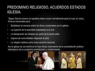 PREDOMINIO RELIGIOSO, ACUERDOS ESTADOS
IGLESIA.
Según García moreno la republica debía crecer normalmente para lo cual, en roma,
firma el concordato para:
• Establecer la censura sobre los libros condenados por la iglesia.
• La sujeción de la autoridad eclesiástico a la civil.
• La designación de obispos por parte de la santa sede.
• Ingreso de comunidades religiosas al país.
• La religión católica como única doctrina nacional.
Así la iglesia se convertirá en el mas eficaz instrumento de la consolidación politico-
ideologioco de su programa centralizador y modernizante.
 