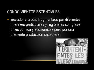 CONOCIMIENTOS ESCENCIALES
• Ecuador era país fragmentado por diferentes
intereses particulares y regionales con grave
crisis política y económicas pero por una
creciente producción cacaotera.
 