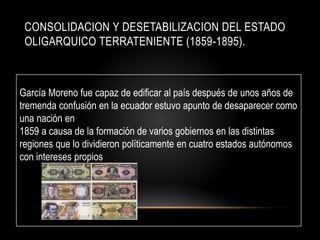 CONSOLIDACION Y DESETABILIZACION DEL ESTADO
OLIGARQUICO TERRATENIENTE (1859-1895).
García Moreno fue capaz de edificar al país después de unos años de
tremenda confusión en la ecuador estuvo apunto de desaparecer como
una nación en
1859 a causa de la formación de varios gobiernos en las distintas
regiones que lo dividieron políticamente en cuatro estados autónomos
con intereses propios
 