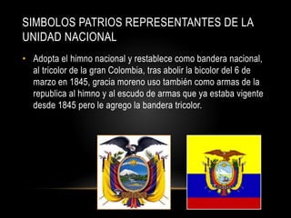 SIMBOLOS PATRIOS REPRESENTANTES DE LA
UNIDAD NACIONAL
• Adopta el himno nacional y restablece como bandera nacional,
al tricolor de la gran Colombia, tras abolir la bicolor del 6 de
marzo en 1845, gracia moreno uso también como armas de la
republica al himno y al escudo de armas que ya estaba vigente
desde 1845 pero le agrego la bandera tricolor.
 