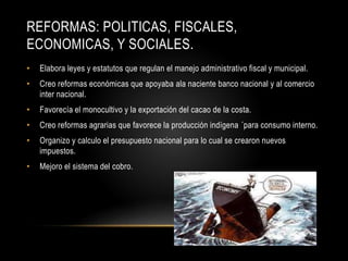 REFORMAS: POLITICAS, FISCALES,
ECONOMICAS, Y SOCIALES.
• Elabora leyes y estatutos que regulan el manejo administrativo fiscal y municipal.
• Creo reformas económicas que apoyaba ala naciente banco nacional y al comercio
inter nacional.
• Favorecía el monocultivo y la exportación del cacao de la costa.
• Creo reformas agrarias que favorece la producción indígena ´para consumo interno.
• Organizo y calculo el presupuesto nacional para lo cual se crearon nuevos
impuestos.
• Mejoro el sistema del cobro.
 