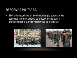REFORMAS MILITARES.
• El estado necesitaba un ejercito fuerte que garantizara la
seguridad interna y externa se propuso despolitizar y
profesionalizar al ejercito y lograr que se tecnificara.
 