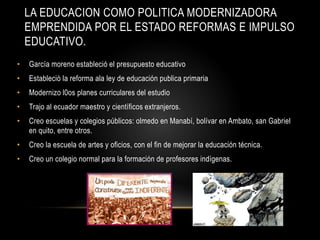 LA EDUCACION COMO POLITICA MODERNIZADORA
EMPRENDIDA POR EL ESTADO REFORMAS E IMPULSO
EDUCATIVO.
• García moreno estableció el presupuesto educativo
• Estableció la reforma ala ley de educación publica primaria
• Modernizo l0os planes curriculares del estudio
• Trajo al ecuador maestro y científicos extranjeros.
• Creo escuelas y colegios públicos: olmedo en Manabí, bolívar en Ambato, san Gabriel
en quito, entre otros.
• Creo la escuela de artes y oficios, con el fin de mejorar la educación técnica.
• Creo un colegio normal para la formación de profesores indígenas.
 