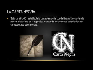 LA CARTA NEGRA.
• Esta constitución establecía la pena de muerte por delitos políticos además
por ser ciudadano de la republica y gozar de los derechos constitucionales
se necesitaba ser católicos.
 
