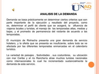 ANALISIS DE LA DEMANDA
Demanda se basa prácticamente en determinar ciertos criterios que son
parte importante de la ejecución y resultado del proyecto, como
es, determinar el perfil de cliente que se acogerá, la afluencia de
viajeros locales y turistas, el manejo de las temporadas altas, medias y
bajas, y el promedio de permanencia del visitante de acuerdo a las
temporadas.
El municipio de Riohacha presenta una gran demanda de servicio
hotelero, y la oferta que se presenta es insuficiente, sobre todo se ve
afectada por las diferentes temporadas enmarcadas en el calendario
turístico.
La variedad de paisajes , festividades , sus costumbres, su ubicación
con mar Caribe y el río Ranchería atrae muchos turistas nacionales
como internacionales lo cual ha incrementado sustancialmente la
demanda de este servicio.
 
