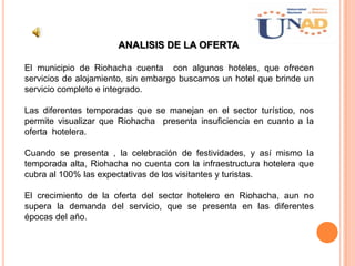ANALISIS DE LA OFERTA
El municipio de Riohacha cuenta con algunos hoteles, que ofrecen
servicios de alojamiento, sin embargo buscamos un hotel que brinde un
servicio completo e integrado.
Las diferentes temporadas que se manejan en el sector turístico, nos
permite visualizar que Riohacha presenta insuficiencia en cuanto a la
oferta hotelera.
Cuando se presenta , la celebración de festividades, y así mismo la
temporada alta, Riohacha no cuenta con la infraestructura hotelera que
cubra al 100% las expectativas de los visitantes y turistas.
El crecimiento de la oferta del sector hotelero en Riohacha, aun no
supera la demanda del servicio, que se presenta en las diferentes
épocas del año.
 