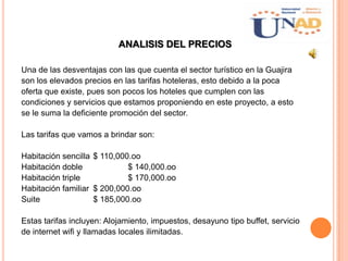 ANALISIS DEL PRECIOS
Una de las desventajas con las que cuenta el sector turístico en la Guajira
son los elevados precios en las tarifas hoteleras, esto debido a la poca
oferta que existe, pues son pocos los hoteles que cumplen con las
condiciones y servicios que estamos proponiendo en este proyecto, a esto
se le suma la deficiente promoción del sector.
Las tarifas que vamos a brindar son:
Habitación sencilla $ 110,000.oo
Habitación doble $ 140,000.oo
Habitación triple $ 170,000.oo
Habitación familiar $ 200,000.oo
Suite $ 185,000.oo
Estas tarifas incluyen: Alojamiento, impuestos, desayuno tipo buffet, servicio
de internet wifi y llamadas locales ilimitadas.
 