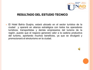 RESULTADO DEL ESTUDIO TECNICO
 El Hotel Bahía Guajira, estará ubicado en el sector turístico de la
ciudad y operará en alianza estratégica con todos los operadores
turísticos, transportistas y demás empresarios del turismo de la
región, puesto que el negocio generará valor a la cadena productiva
del turismo, aportando muchos beneficios, ya que se divulgará y
promocionará el etnoturismo en la ciudad.
 