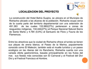 LOCALIZACION DEL PROYECTO
La construcción del Hotel Bahía Guajira, se ubicara en el Municipio de
Riohacha ubicado a las afueras de la población. Riohacha ocupa cerca
de la cuarta parte del territorio departamental con una extensión de
491.383 de las cuales 133.980(27%) pertenecen a zonas de
resguardos indígenas, 134.444(27%) al Parque Nacional Natural Sierra
de Santa Marta y 4.784 (0,9%) al Santuario de Flora y Fauna de los
Flamencos.
Entre los atractivos que la ciudad de Riohacha ofrece al turista se tienen
sus playas de arena blanca, el Paseo de la Marina, popularmente
conocido como El Malecón, también está el muelle turístico y un paseo
ecológico en las riberas del río Ranchería, Riohacha cuenta con una
variada oferta gastronómica, basada principalmente en los frutos del
mar, sus fiestas más conocidas son El Carnaval y el Festival del Divi
Divi y el Festival Francisco el Hombre.
 