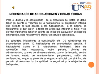 NECESIDADES DE ADECUACIONES Y OBRAS FISICAS
Para el diseño y la construcción de la estructura del hotel, se debe
tener en cuenta el volumen de la habitaciones, la distribución interna
que permita el fácil acceso a las habitaciones, a la piscina, el
restaurante, el bar, en fin a todas las áreas que integren el hotel y es
de vital importancia tener en cuenta las líneas de evacuación en caso de
emergencia, esto nos permitirá prestar un servicio con calidad.
Se considera inicialmente la construcción de 30 habitaciones de
acomodación doble, 10 habitaciones de acomodación sencilla, 5
habitaciones suites y 5 habitaciones familiares, área de
recreación, bar, restaurante, lobby, piscina, oficinas de
administración, cuartos de almacenamiento, cuarto de lencería, centro
de lavado, cuarto de mantenimiento, parqueadero, salón de
conferencias, lo que se pretende es organizar el hotel con el ánimo de
permitir el descanso, la tranquilidad, la seguridad y la relajación de
huéspedes.
 