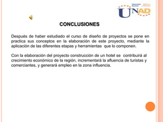 CONCLUSIONES
Con la elaboración del proyecto construcción de un hotel se contribuirá al
crecimiento económico de la región, incrementará la afluencia de turistas y
comerciantes, y generará empleo en la zona influencia.
Después de haber estudiado el curso de diseño de proyectos se pone en
practica sus conceptos en la elaboración de este proyecto, mediante la
aplicación de las diferentes etapas y herramientas que lo componen.
 