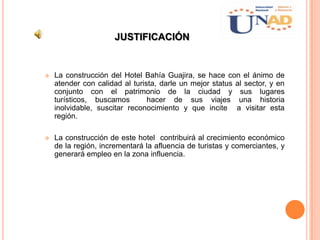 JUSTIFICACIÓN
 La construcción del Hotel Bahía Guajira, se hace con el ánimo de
atender con calidad al turista, darle un mejor status al sector, y en
conjunto con el patrimonio de la ciudad y sus lugares
turísticos, buscamos hacer de sus viajes una historia
inolvidable, suscitar reconocimiento y que incite a visitar esta
región.
 La construcción de este hotel contribuirá al crecimiento económico
de la región, incrementará la afluencia de turistas y comerciantes, y
generará empleo en la zona influencia.
 