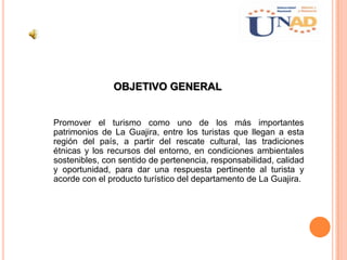 OBJETIVO GENERAL
Promover el turismo como uno de los más importantes
patrimonios de La Guajira, entre los turistas que llegan a esta
región del país, a partir del rescate cultural, las tradiciones
étnicas y los recursos del entorno, en condiciones ambientales
sostenibles, con sentido de pertenencia, responsabilidad, calidad
y oportunidad, para dar una respuesta pertinente al turista y
acorde con el producto turístico del departamento de La Guajira.
 