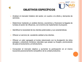OBJETIVOS ESPECÍFICOS
 Analizar el mercado hotelero del sector, en cuanto a la oferta y demanda de
servicios.
 Determinar mediante un análisis técnico, económico y financiero la llegada de
turistas al sector de influencia, con el ánimo de implementar el proyecto.
 Identificar la necesidad de los clientes potenciales y sus características.
 Ofrecer un servicio de excelente calidad a los clientes.
 Ofrecer un valor agregado al turista relacionado con la divulgación de sitios
paisajes y atractivos turísticos naturales que posee La Guajira, promoviendo
de paso el ecoturismo y el etnoturismo.
 Conquistar el mercado objetivo y aumentar la participación en el mismo
buscando posicionamiento competitivo de la unidad productiva.
 