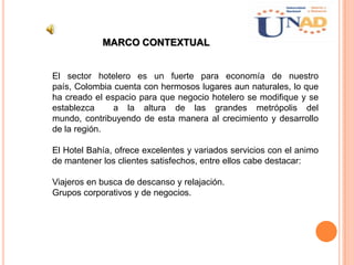MARCO CONTEXTUAL
El sector hotelero es un fuerte para economía de nuestro
país, Colombia cuenta con hermosos lugares aun naturales, lo que
ha creado el espacio para que negocio hotelero se modifique y se
establezca a la altura de las grandes metrópolis del
mundo, contribuyendo de esta manera al crecimiento y desarrollo
de la región.
El Hotel Bahía, ofrece excelentes y variados servicios con el animo
de mantener los clientes satisfechos, entre ellos cabe destacar:
Viajeros en busca de descanso y relajación.
Grupos corporativos y de negocios.
 